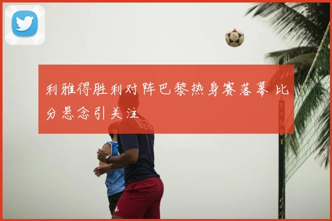 利雅得胜利对阵巴黎热身赛落幕 比分悬念引关注