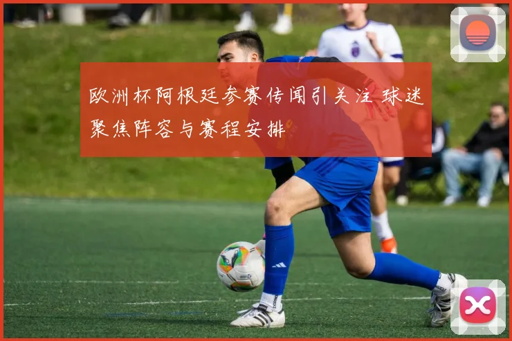 欧洲杯阿根廷参赛传闻引关注 球迷聚焦阵容与赛程安排
