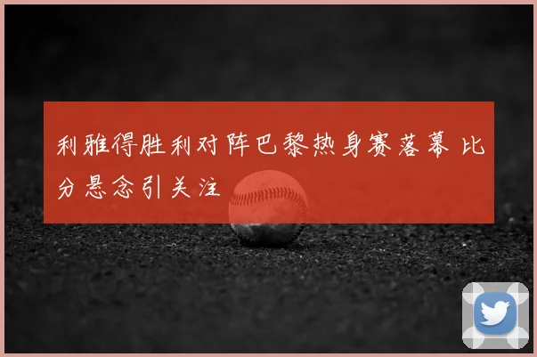 利雅得胜利对阵巴黎热身赛落幕 比分悬念引关注
