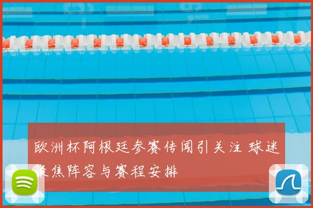 欧洲杯阿根廷参赛传闻引关注 球迷聚焦阵容与赛程安排