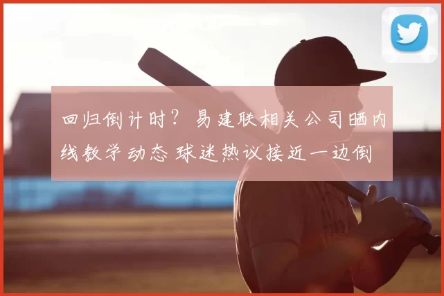 回归倒计时？易建联相关公司晒内线教学动态 球迷热议接近一边倒