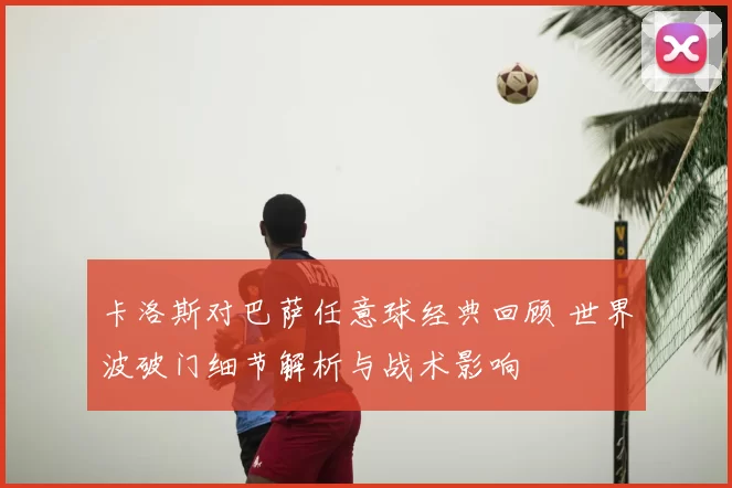 卡洛斯对巴萨任意球经典回顾 世界波破门细节解析与战术影响