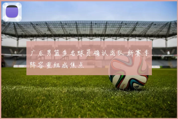 广东男篮多名球员确认离队 新赛季阵容重组成焦点