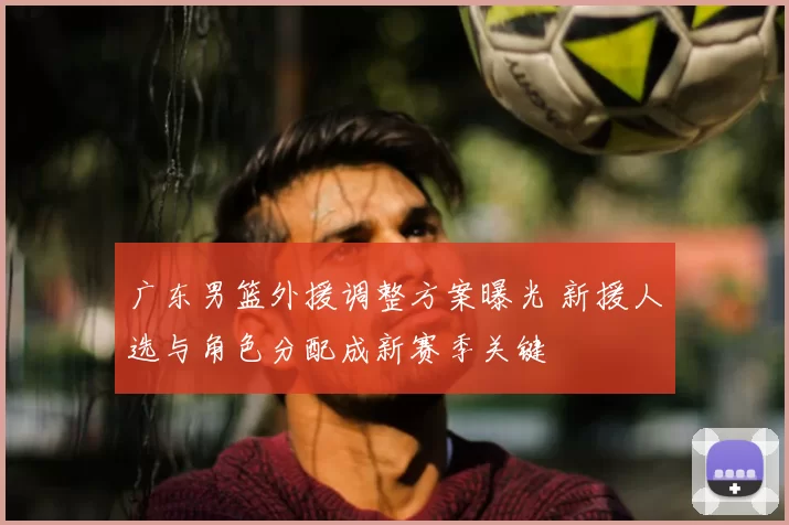广东男篮外援调整方案曝光 新援人选与角色分配成新赛季关键