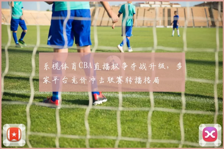 乐视体育CBA直播权争夺战升级，多家平台竞价冲击联赛转播格局
