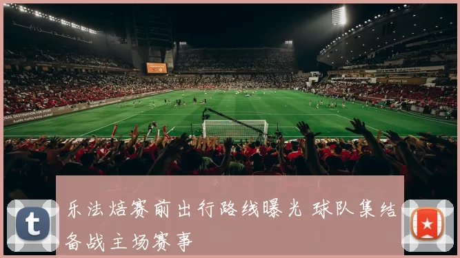 乐法焙赛前出行路线曝光 球队集结备战主场赛事