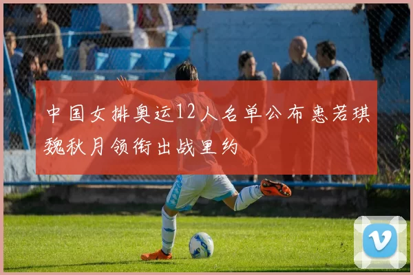 中国女排奥运12人名单公布惠若琪魏秋月领衔出战里约