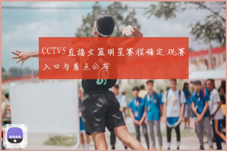 CCTV5直播女篮明星赛程确定 观赛入口与看点公布