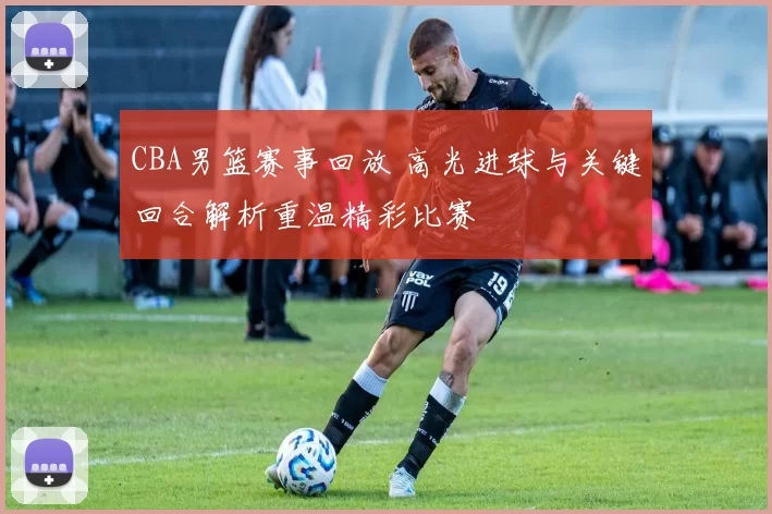 CBA男篮赛事回放 高光进球与关键回合解析重温精彩比赛