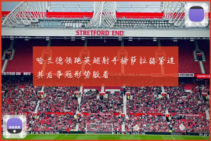 哈兰德领跑英超射手榜萨拉赫紧追其后争冠形势胶着