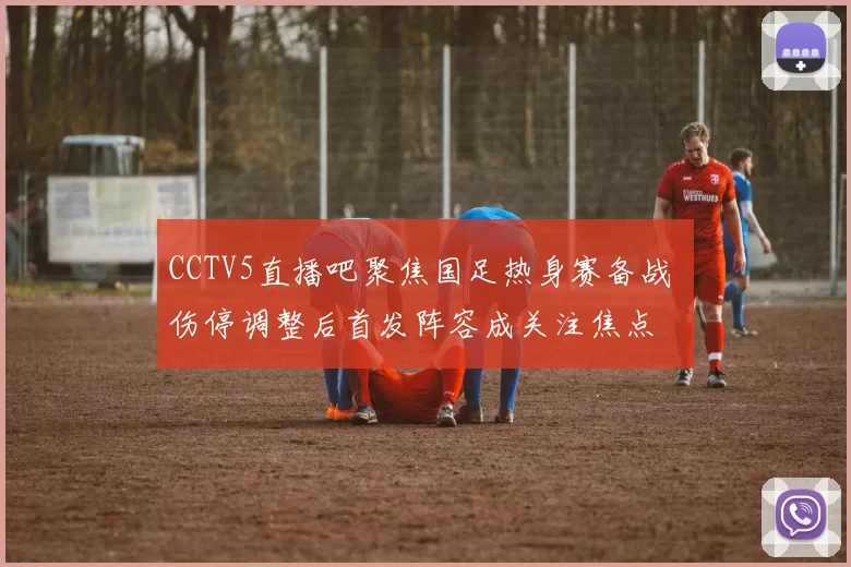 CCTV5直播吧聚焦国足热身赛备战 伤停调整后首发阵容成关注焦点