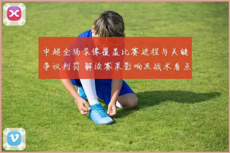 中超全场录像覆盖比赛进程与关键争议判罚 解读赛果影响及战术看点