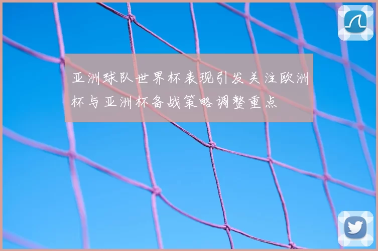 亚洲球队世界杯表现引发关注欧洲杯与亚洲杯备战策略调整重点