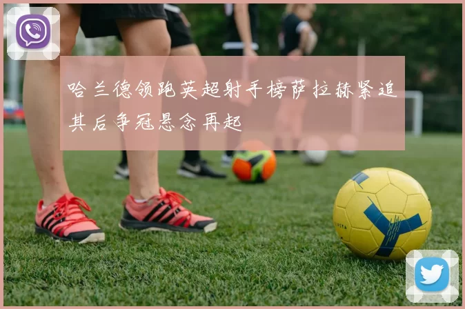 哈兰德领跑英超射手榜萨拉赫紧追其后争冠悬念再起