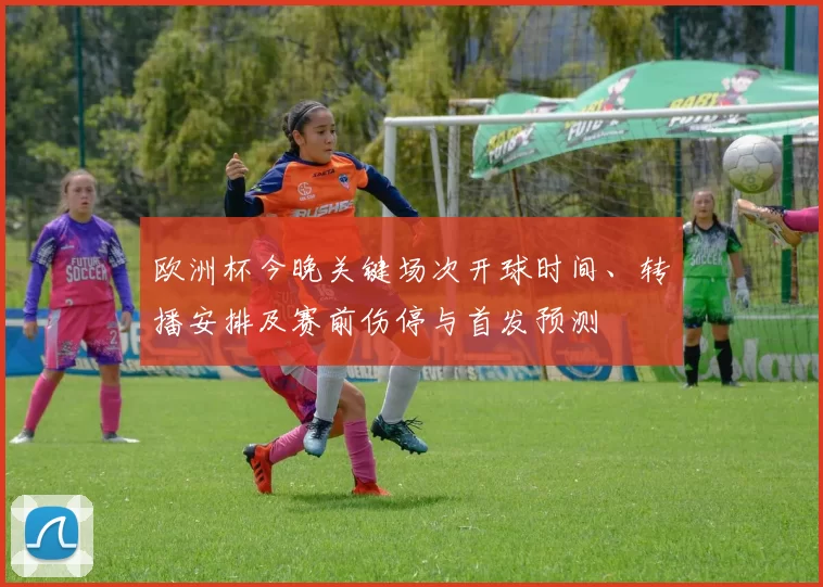 欧洲杯今晚关键场次开球时间、转播安排及赛前伤停与首发预测