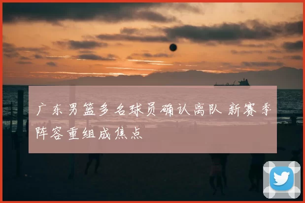 广东男篮多名球员确认离队 新赛季阵容重组成焦点