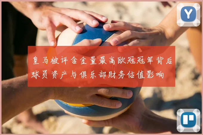 皇马被评含金量最高欧冠冠军背后球员资产与俱乐部财务估值影响