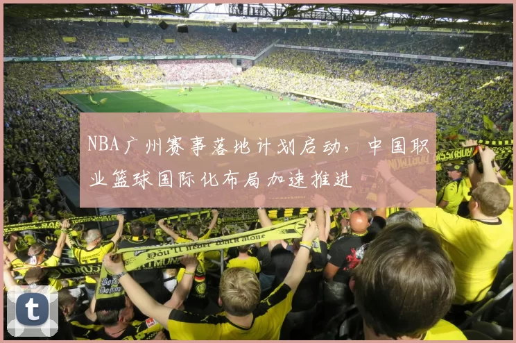 NBA广州赛事落地计划启动,中国职业篮球国际化布局加速推进
