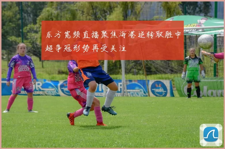 东方宽频直播聚焦海港逆转取胜中超争冠形势再受关注