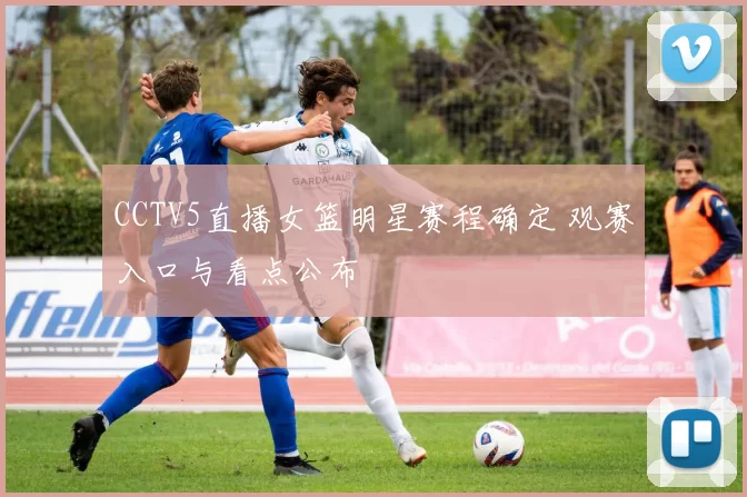 CCTV5直播女篮明星赛程确定 观赛入口与看点公布