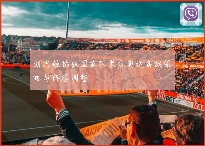 刘志强执教国家队聚焦奥运备战策略与阵容调整