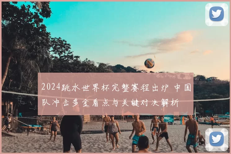 2024跳水世界杯完整赛程出炉 中国队冲击多金看点与关键对决解析