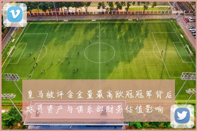皇马被评含金量最高欧冠冠军背后球员资产与俱乐部财务估值影响
