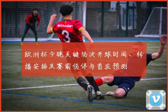 欧洲杯今晚关键场次开球时间、转播安排及赛前伤停与首发预测