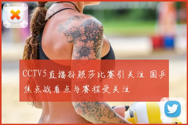 CCTV5直播孙颖莎比赛引关注 国乒焦点战看点与赛程受关注