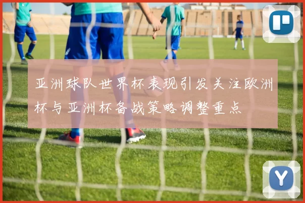 亚洲球队世界杯表现引发关注欧洲杯与亚洲杯备战策略调整重点
