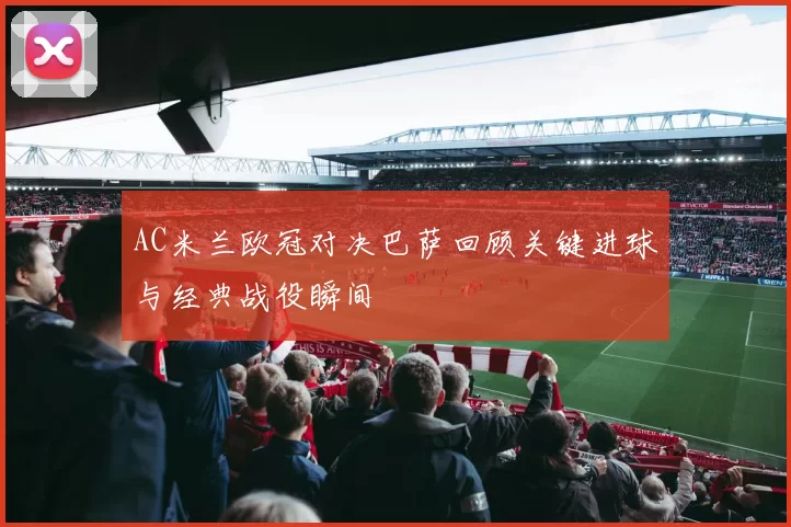 AC米兰欧冠对决巴萨回顾关键进球与经典战役瞬间