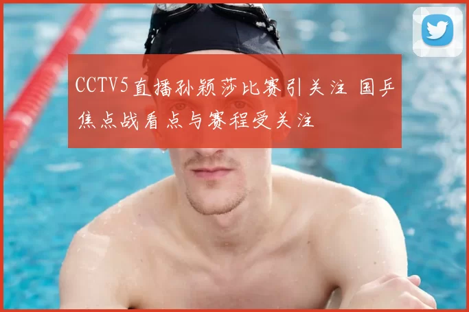 CCTV5直播孙颖莎比赛引关注 国乒焦点战看点与赛程受关注