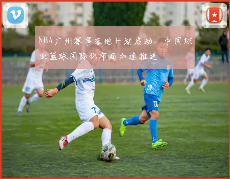 NBA广州赛事落地计划启动,中国职业篮球国际化布局加速推进