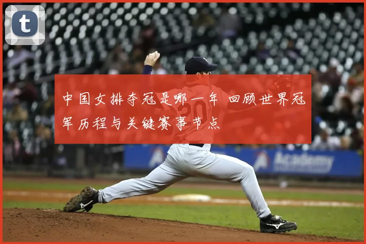 中国女排夺冠是哪一年 回顾世界冠军历程与关键赛事节点