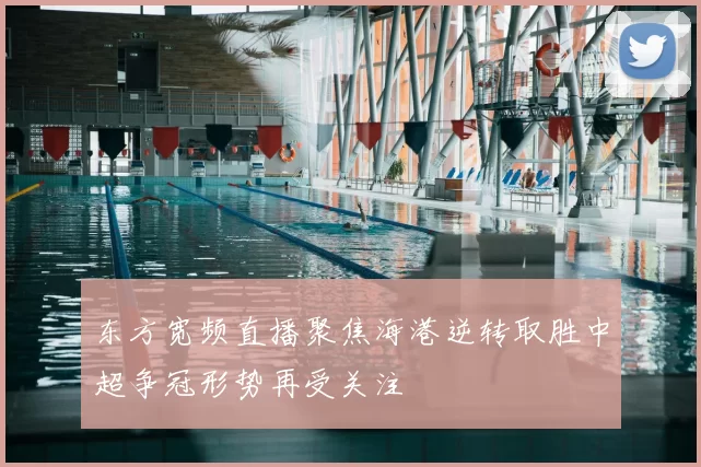 东方宽频直播聚焦海港逆转取胜中超争冠形势再受关注