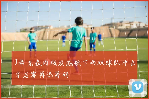 J希克森内线发威砍下两双球队冲击季后赛再添筹码