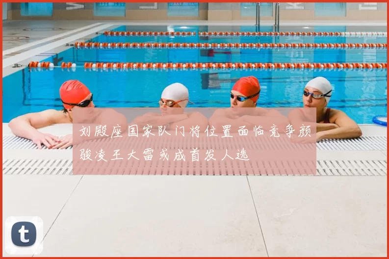 刘殿座国家队门将位置面临竞争颜骏凌王大雷或成首发人选