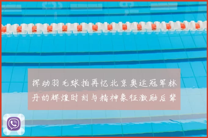 挥动羽毛球拍再忆北京奥运冠军林丹的辉煌时刻与精神象征激励后辈