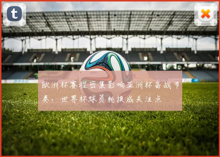 欧洲杯赛程密集影响亚洲杯备战节奏，世界杯球员轮换成关注点
