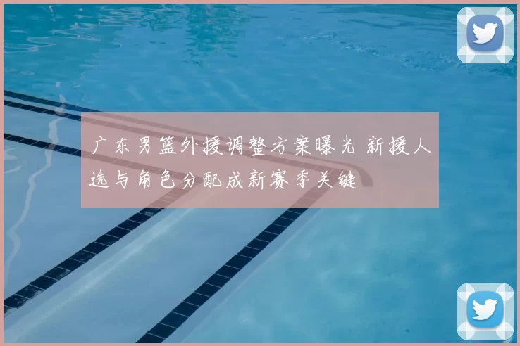 广东男篮外援调整方案曝光 新援人选与角色分配成新赛季关键