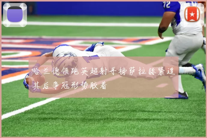 哈兰德领跑英超射手榜萨拉赫紧追其后争冠形势胶着