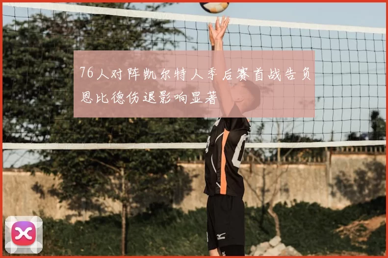 76人对阵凯尔特人季后赛首战告负恩比德伤退影响显著