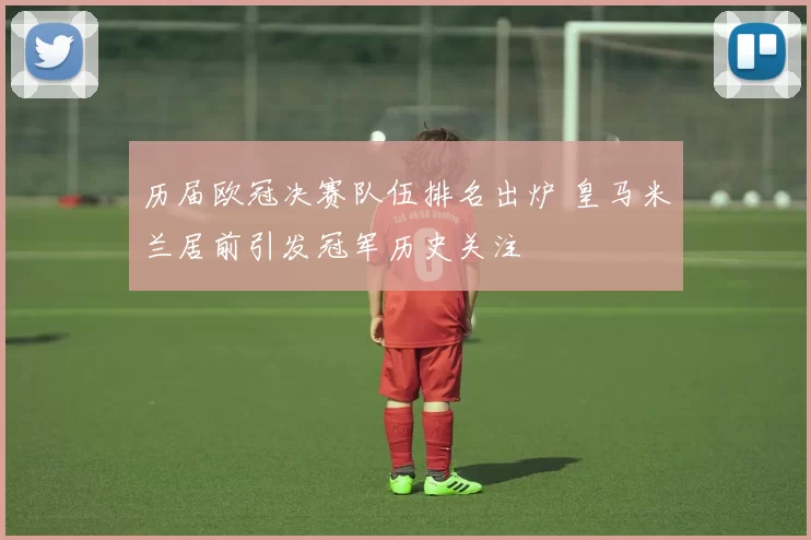 历届欧冠决赛队伍排名出炉 皇马米兰居前引发冠军历史关注